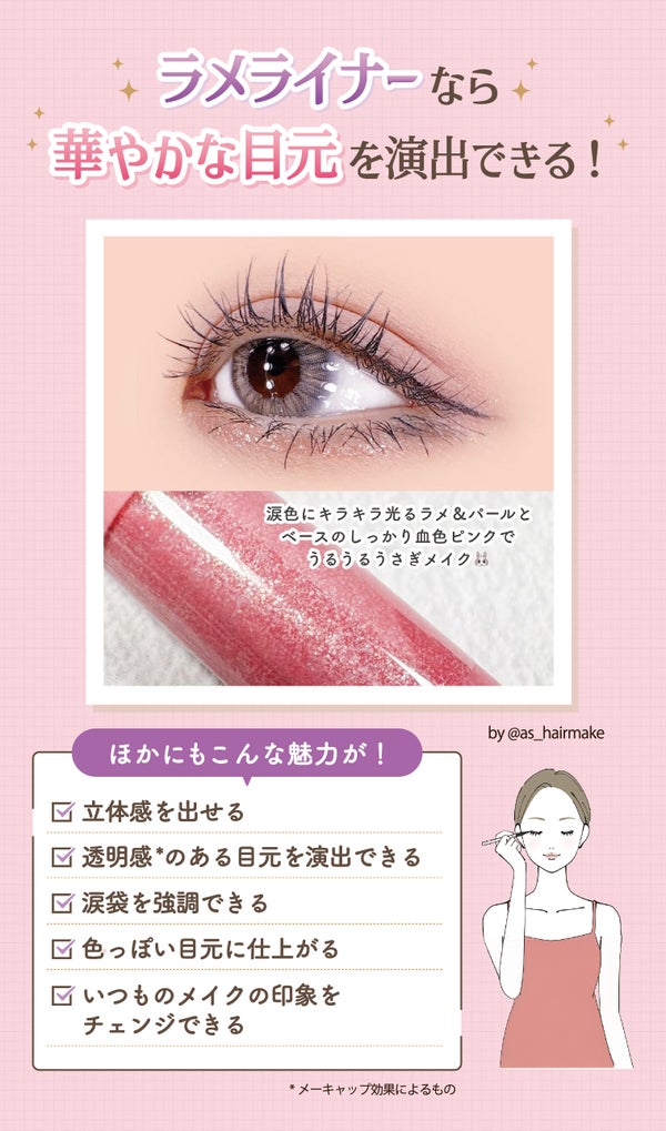 ラメライナーなら華やかな目元を演出できる!ほかにも立体感を出せる・透明感*のある目元を演出できる・涙袋を強調できる・色っぽい目元に仕上がる・いつものメイクの印象をチェンジできる魅力があります。*メーキャップ効果によるもの