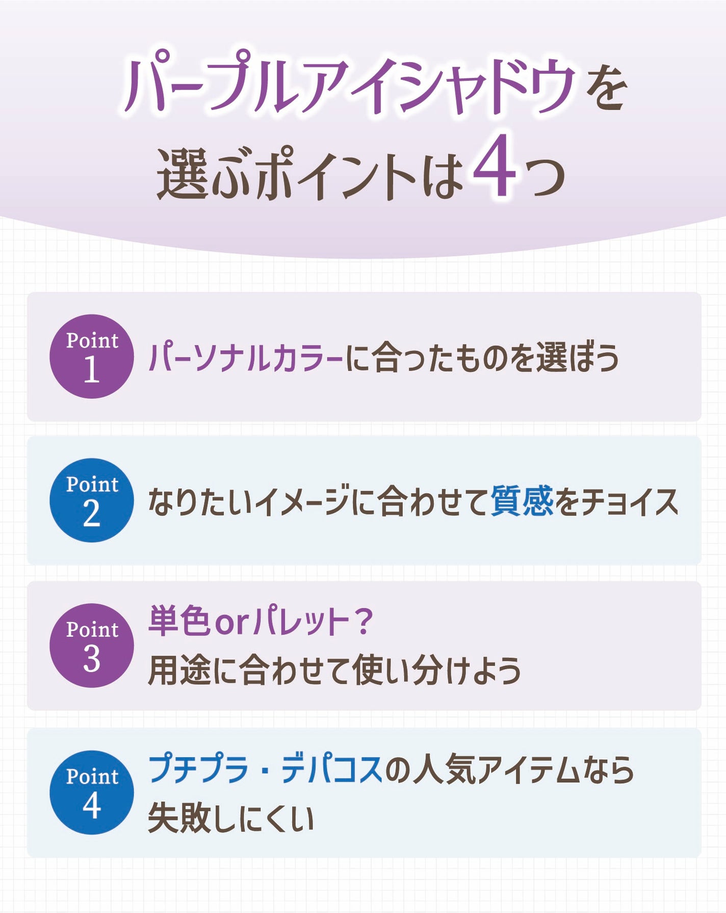 パープルアイシャドウを選ぶポイントは4つ。パーソナルカラーに合ったものを選ぼう。なりたいイメージに合わせて質感をチョイス。単色orパレット?用途に合わせて使い分けよう。 プチプラ・デパコスの人気アイテムなら失敗しにくい。