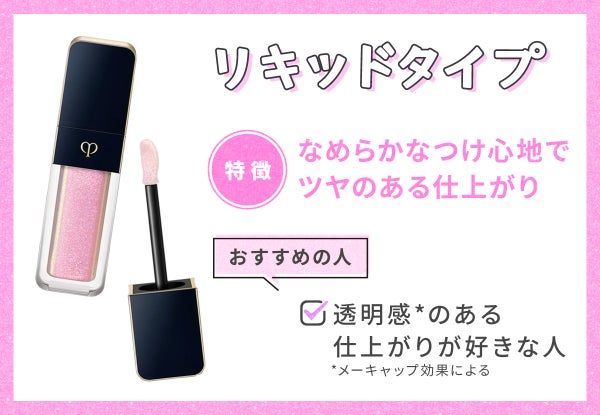 リキッドタイプはなめらかなつけ心地でツヤのある仕上がりなのが特徴。透明感*のある仕上がりが好きな人におすすめ。*メーキャップ効果による