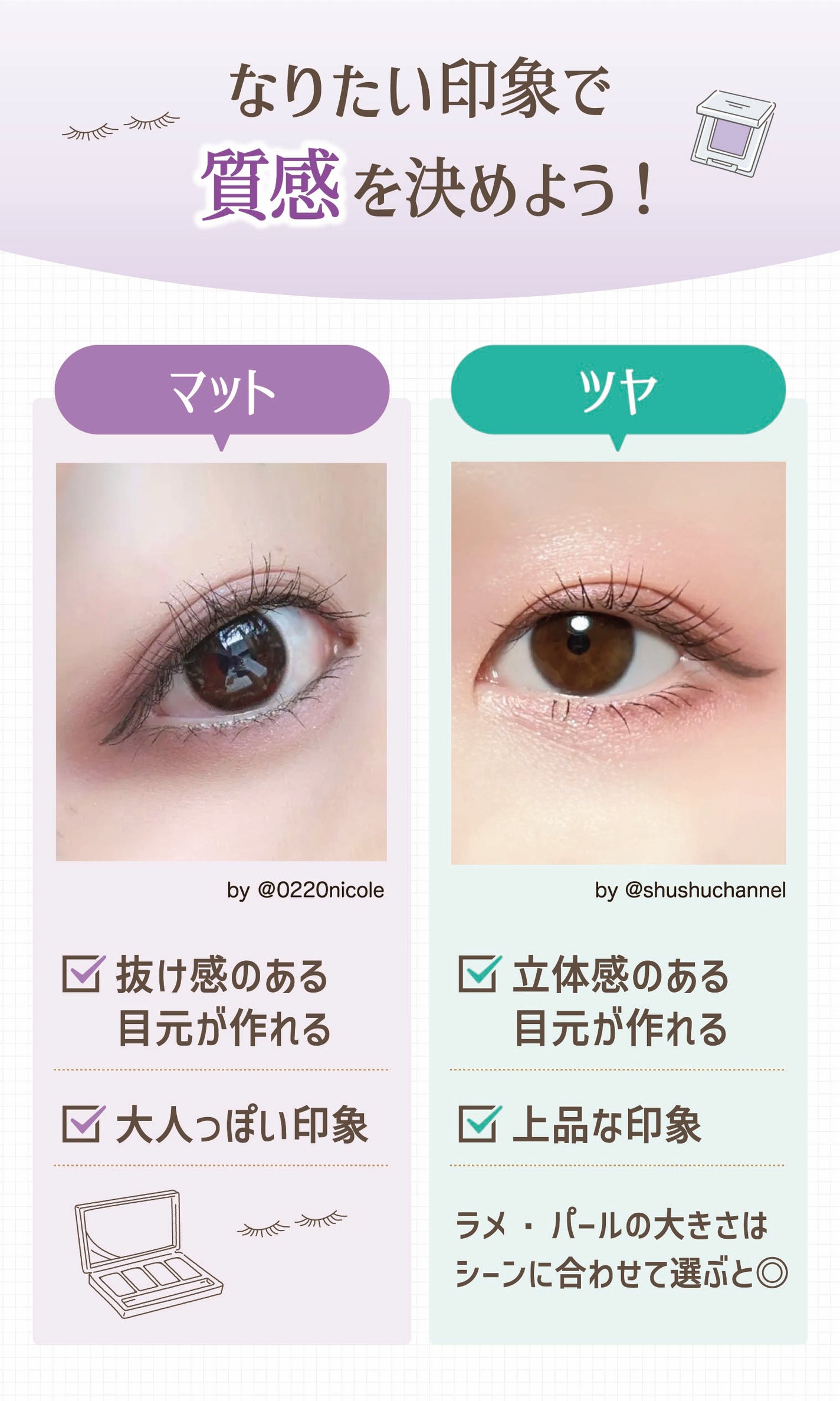 なりたい印象で質感を決めよう!マットは大人っぽい印象で抜け感のある目元が作れる。ツヤは上品な印象で立体感のある目元が作れる。ラメ・パールの大きさはシーンに合わせて選ぶと◎