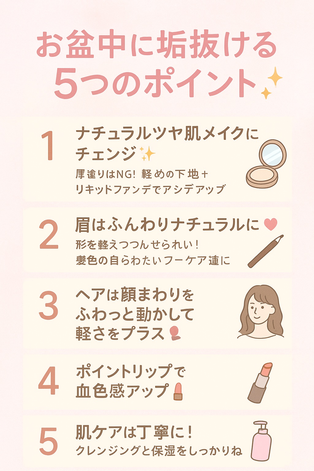 🌟お盆中に垢抜ける５つのポイント🌟

	1.	ナチュラルツヤ肌メイクにチェンジ✨
厚塗りはNG！軽めの下地＋透明感あるリキッドファンデでツヤ感アップ💧
	2.	眉はふんわりナチュラルに🎀
形を整えつつ、色は髪色に合わせて柔らかく描く