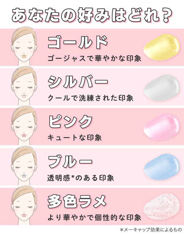 あなたの好みはどれ?ゴールドはゴージャスで華やかな印象。シルバーはクールで洗練された印象。ピンクはキュートな印象。ブルーは透明感*のある印象。多色ラメはより華やかで個性的な印象。*メーキャップ効果によるもの