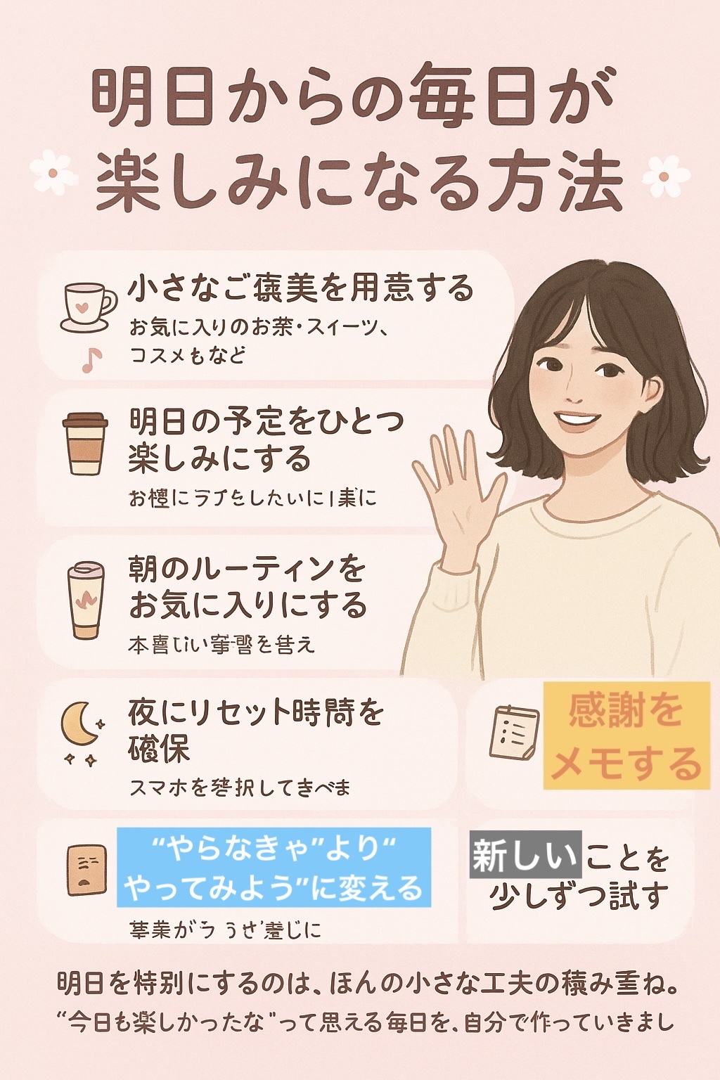🌸明日からの毎日が楽しみになる方法🌸
	1.	小さなご褒美を用意する
　お気に入りのお茶・スイーツ・コスメなど、毎日の楽しみを作る。
	2.	明日の予定をひとつ楽しみにする
　カフェに寄る・好きな音楽を聴くなど、ちょっとしたイベントを仕