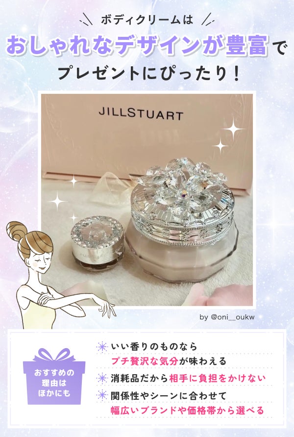 ボディクリームはおしゃれなデザインが豊富でプレゼントにぴったり!おすすめの理由はほかにもいい香りのものならプチ贅沢な気分が味わえる・消耗品だから相手に負担をかけない・関係性やシーンに合わせて幅広いブランドや価格帯から選べるなどがあります。