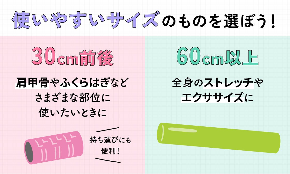 使いやすいサイズのものを選ぼう!30cm前後は持ち運びにも便利!肩甲骨やふくらはぎなどさまざまな部位に使いたいときに。60cm以上は全身のストレッチやエクササイズに。
