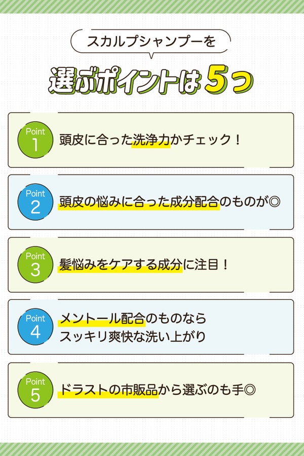 スカルプシャンプーを選ぶポイントは5つ。頭皮に合った洗浄力かチェック!頭皮の悩みに合った成分配合のものが◎髪悩みをケアする成分に注目!メントール配合のものならスッキリ爽快な洗い上がり。ドラストの市販品から選ぶのも手◎