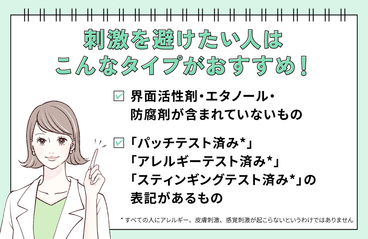 刺激を避けたい人はこんなタイプがおすすめ！界面活性剤・エタノール・防腐剤が含まれていないもの。「パッチテスト済み*」「アレルギーテスト済み*」「スティンギングテスト済み*」の表記があるもの。*すべての人にアレルギー、皮膚刺激、感覚刺激が起こらないというわけではありません