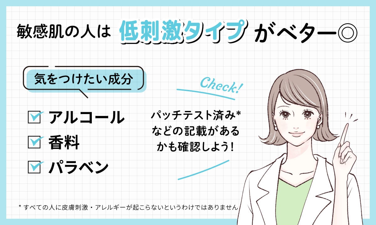敏感肌の人は低刺激タイプがベター◎。気をつけたい成分はアルコール・香料・パラベンです。パッチテスト済み*などの記載があるかも確認しよう!*すべての人に皮膚刺激・アレルギーが起こらないというわけではありません