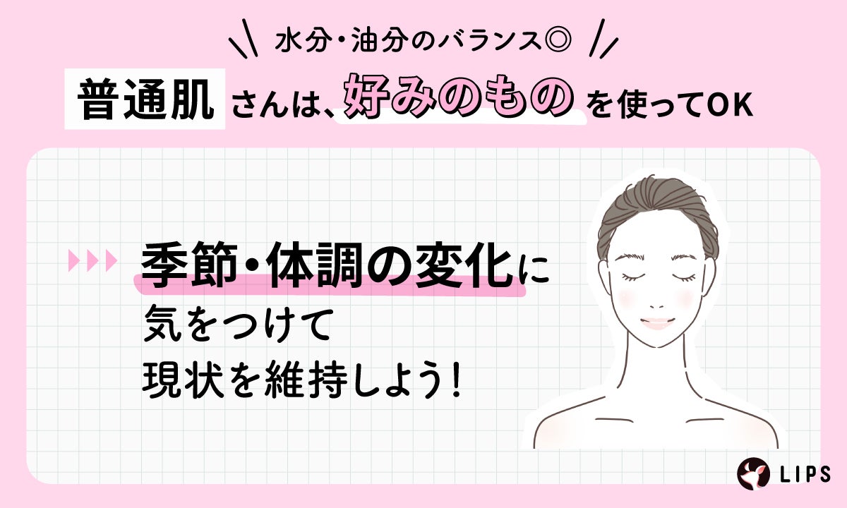 水分・油分のバランスが取れている普通肌さんは、好みのものを使ってOK。季節や体調の変化に気をつけて現状を維持しよう!
