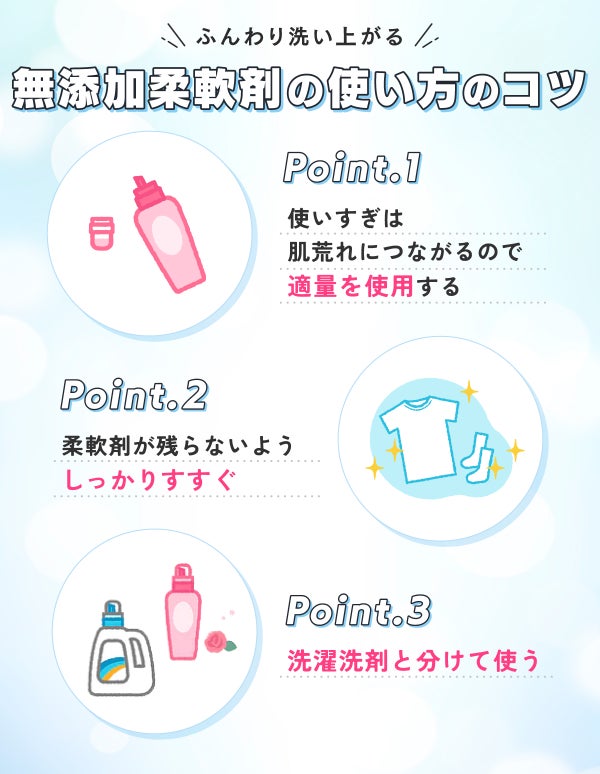 ふんわり洗い上がる無添加柔軟剤の使い方のコツ。使いすぎは肌荒れにつながるので適量を使用する。 柔軟剤が残らないようにしっかりすすぐ 。洗濯洗剤と分けて使う。