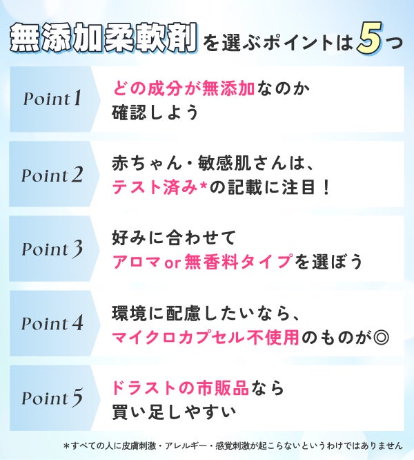 無添加柔軟剤を選ぶポイントは5つ。どの成分が無添加なのか確認しよう。赤ちゃん・敏感肌さんは、テスト済み*の記載に注目!好みに合わせてアロマor無香料タイプを選ぼう。環境に配慮したいなら、マイクロカプセル不使用のものが◎ドラストの市販品なら買い足しやすい。*すべての人に皮膚刺激・アレルギー・感覚刺激が起こらないというわけではありません