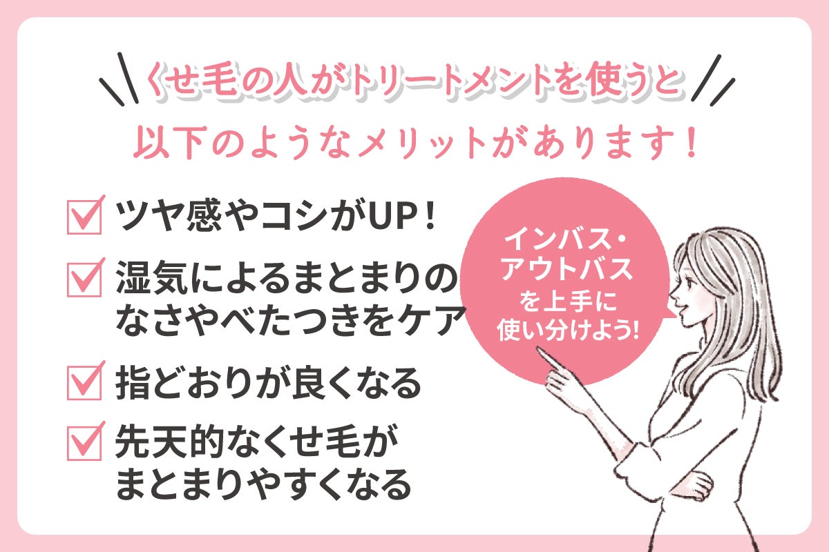 くせ毛の人がトリートメントを使うとツヤ感やコシがUPする・湿気によるまとまりのなさやべたつきをケア・指どおりが良くなる・先天的なくせ毛がまとまりやすくなるメリットがあります。インバス・アウトバスを上手に使い分けよう!
