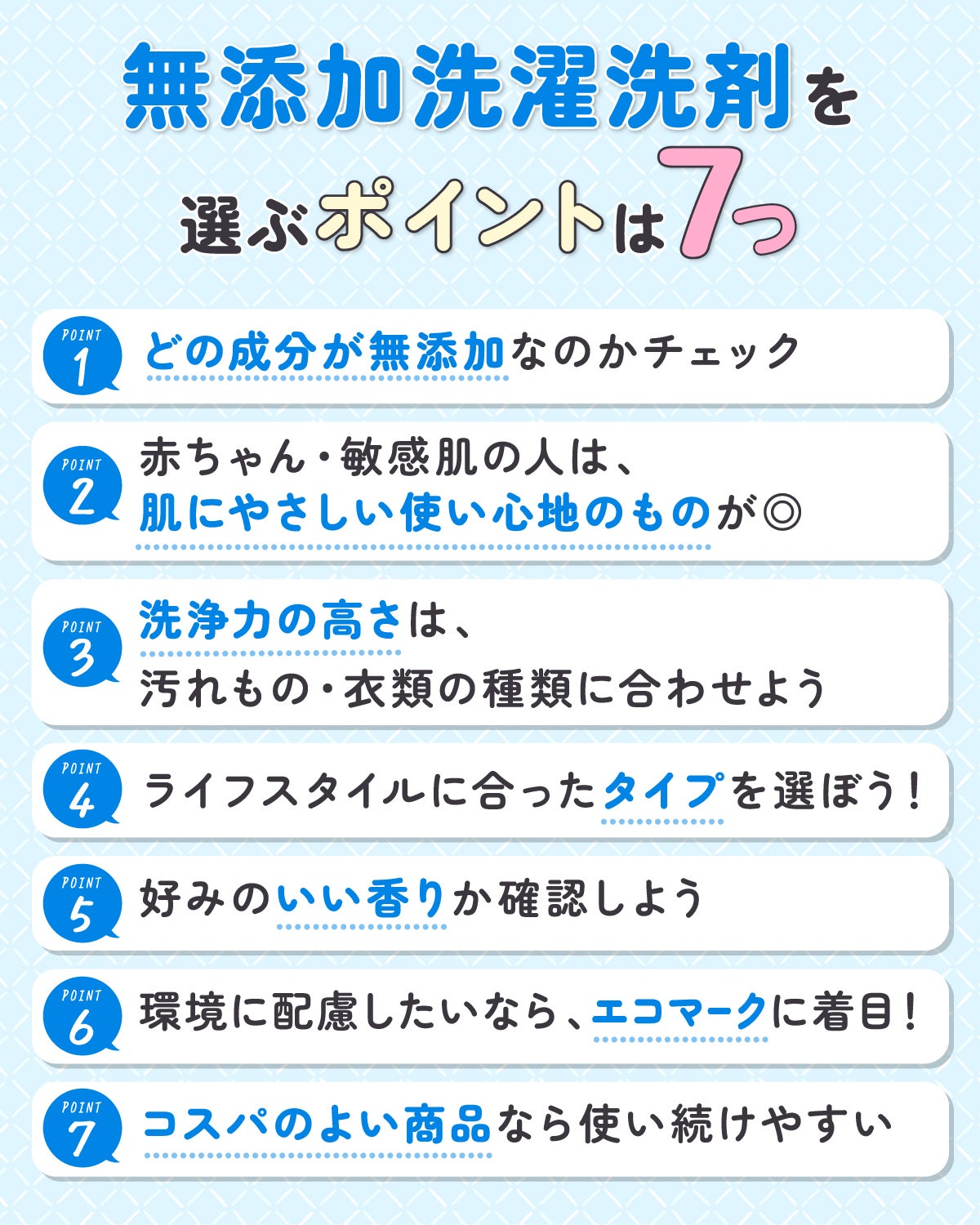 無添加洗濯洗剤を選ぶポイントは7つ。どの成分が無添加なのかチェック。赤ちゃん・敏感肌の人は、肌にやさしい使い心地のものが◎洗浄力の高さは、汚れもの・衣類の種類に合わせよう。ライフスタイルに合ったタイプを選ぼう!好みのいい香りか確認しよう。環境に配慮したいなら、エコマークに着目! コスパのよい商品なら使い続けやすい。