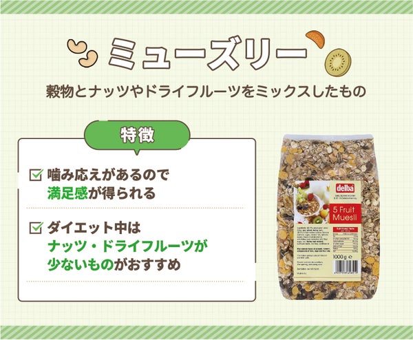 ミューズリーは穀物とナッツやドライフルーツをミックスしたもの。噛み応えがあるので満足感が得られるのが特徴で、ダイエット中はナッツ・ドライフルーツが少ないものがおすすめ。