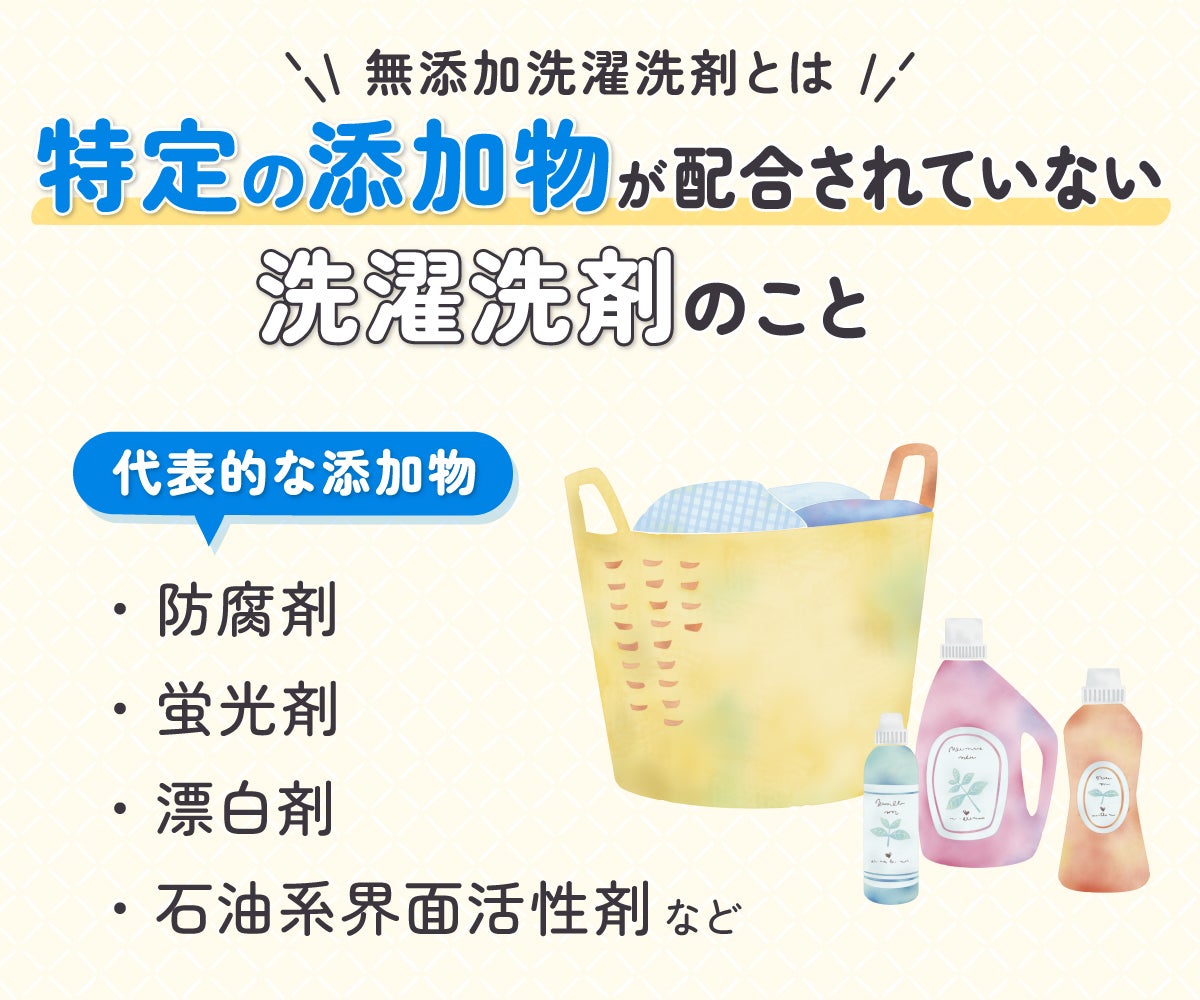 無添加洗濯洗剤とは特定の添加物が配合されていない洗濯洗剤のこと。代表的な添加物は防腐剤・蛍光剤・漂白剤・石油系界面活性剤など。