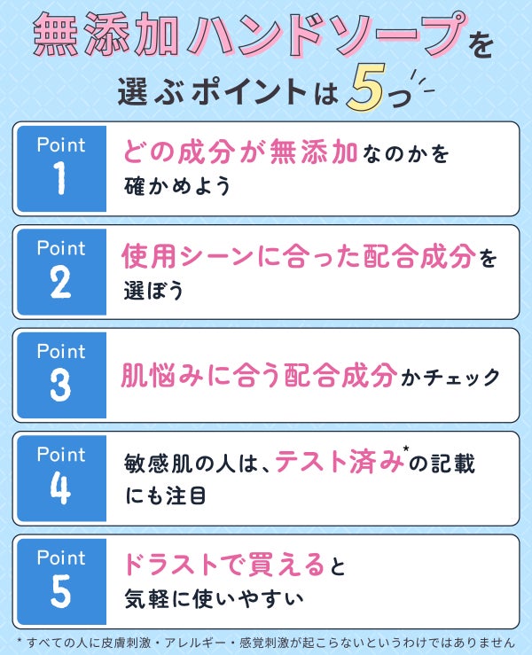 無添加ハンドソープを選ぶポイントは5つ。どの成分が無添加なのかを確かめよう。使用シーンに合った配合成分を選ぼう。肌悩みに合う配合成分かチェック。敏感肌の人は、テスト済み*の記載にも注目。ドラストで買えると気軽に使いやすい。*すべての人に皮膚刺激・アレルギー・感覚刺激が起こらないというわけではありません