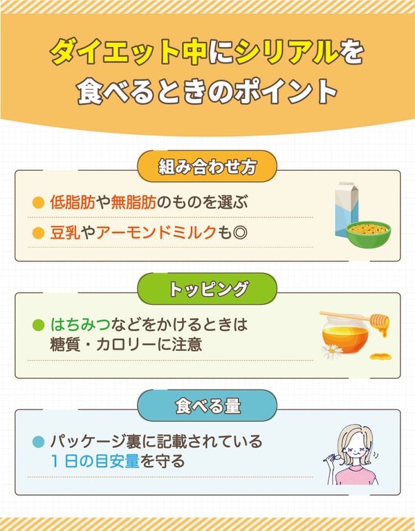 ダイエット中にシリアルを食べるときのポイント。組み合わせ方。低脂肪や無脂肪のものを選ぶ・豆乳やアーモンドミルクも◎トッピングにはちみつなどをかけるときは糖質・カロリーに注意する。食べる量はパッケージ裏に記載されている1日の目安量を守る。