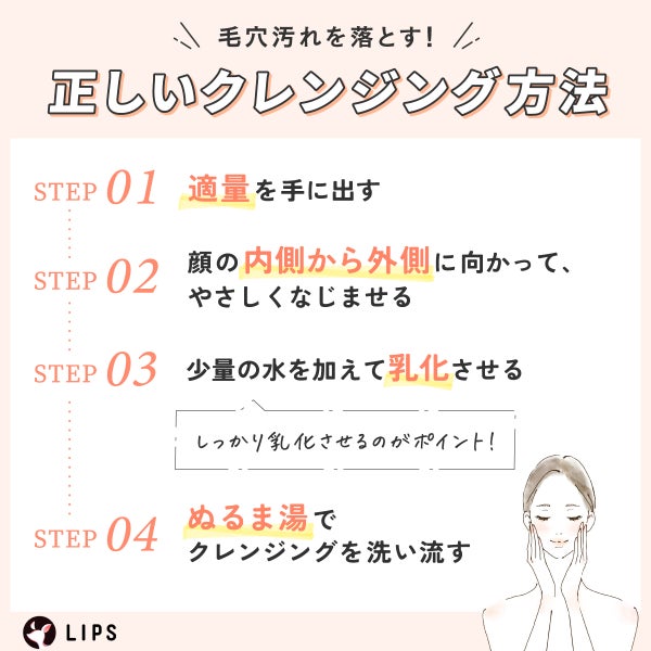 毛穴汚れを落とす!正しいクレンジング方法。適量を手に出し顔の内側から外側に向かって、やさしくなじませる。少量の水を加えて乳化させる。しっかり乳化させるのがポイント!ぬるま湯でクレンジングを洗い流す。