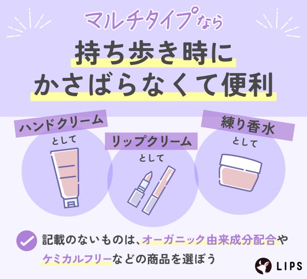 マルチタイプなら持ち歩き時にかさばらなくて便利。ハンドクリームとして・リップクリームとして・練り香水としてなどの用途がある。記載のないものは、オーガニック由来成分配合やケミカルフリーなどの商品を選ぼう。