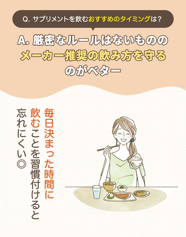 サプリメントを飲むおすすめのタイミングは?厳密なルールはないもののメーカー推奨の飲み方を守るのがベター。毎日決まった時間に飲むことを習慣付けると忘れにくい◎