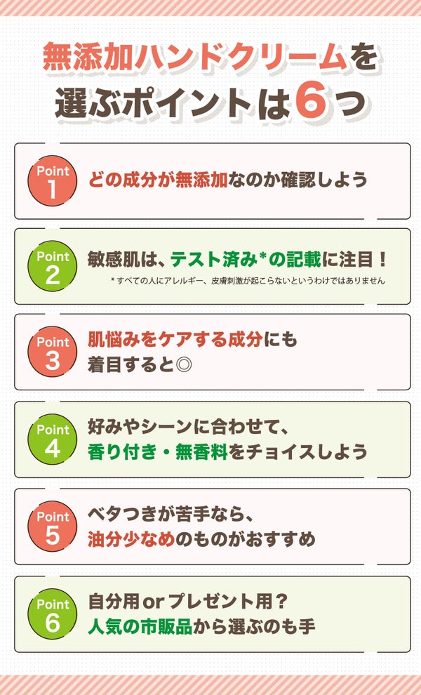 無添加ハンドクリームを選ぶポイントは6つ。どの成分が無添加なのか確認しよう。敏感肌は、テスト済み*の記載に注目!肌悩みをケアする成分にも着目すると◎好みやシーンに合わせて、香り付き・無香料をチョイスしよう。ベタつきが苦手なら、油分少なめのものがおすすめ。自分用orプレゼント用?人気の市販品から選ぶのも手。*すべての人にアレルギー、皮膚刺激が起こらないというわけではありません