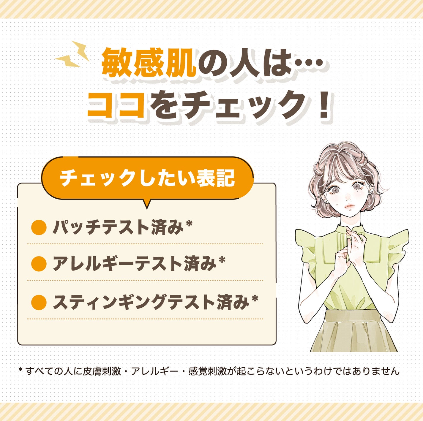敏感肌の人はココをチェック!チェックしたい表記パッチテスト済み*・アレルギーテスト済み*・スティンギングテスト済み*。*すべての人に皮膚刺激・アレルギー・感覚刺激が起こらないというわけではありません
