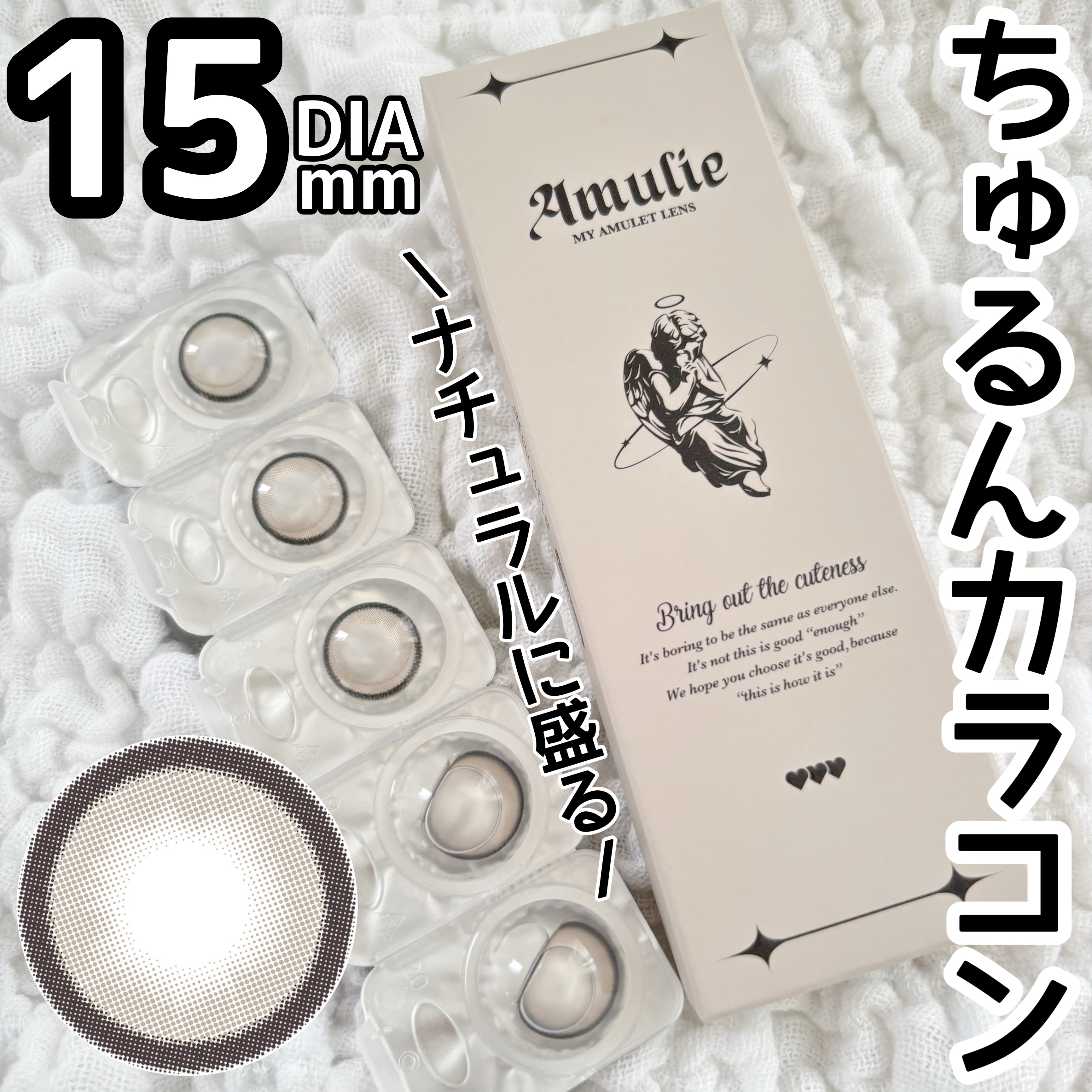 DIA15mmなのにナチュラル
盛れるちゅるちゅるカラコン👀



【Amulie】

1dey

ミュウグリス

DIA:15mm
着色直径:14.4mm
BC:8.7mm


10枚 : ¥1,760



青みを抑えたグレーでイエベ