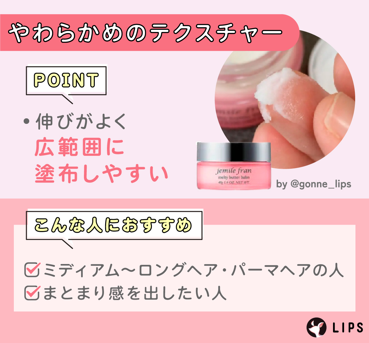 やわらかめのテクスチャーは伸びがよく広範囲に塗布しやすい。ミディアム～ロングヘア・パーマヘアの人、まとまり感を出したい人におすすめ。