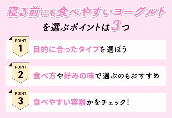 寝る前にも食べやすいヨーグルトを選ぶポイントは3つ。目的に合ったタイプを選ぼう。食べ方や好みの味で選ぶのもおすすめ。食べやすい容器かをチェック!