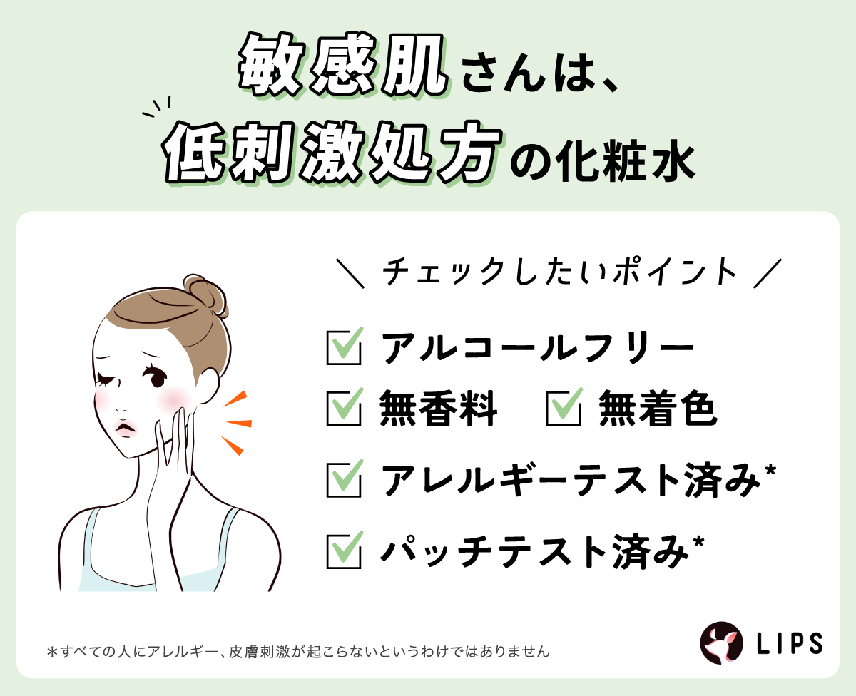 敏感肌さんは、低刺激処方の化粧水がおすすめ。チェックしたいポイントはアルコールフリー・無香料・無着色・アレルギーテスト済み*・パッチテスト済み*かどうか。*すべての人にアレルギー、皮膚刺激が起こらないというわけではありません