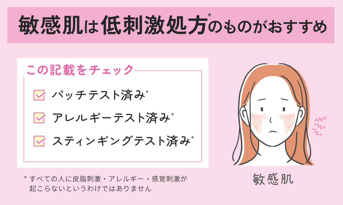 敏感肌は低刺激処方*のものがおすすめ。パッチテスト済み*・アレルギーテスト済み*・スティンギングテスト済み*の記載をチェック！