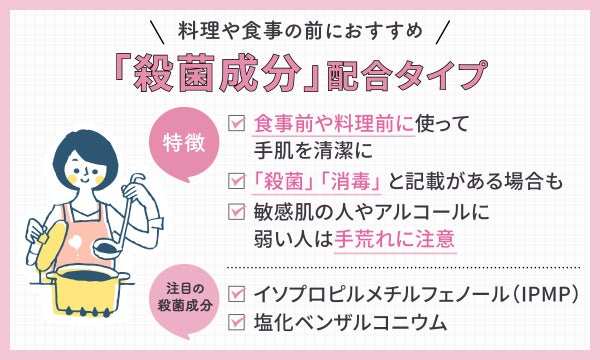 「殺菌成分」配合タイプは料理や食事の前におすすめ。食事前や料理前に使って手肌を清潔に・「殺菌」「消毒」と記載がある場合も・敏感肌の人やアルコールに弱い人は手荒れに注意するのが特徴。注目の殺菌成分はイソプロピルメチルフェノール(IPMP)・塩化ベンザルコニウム。