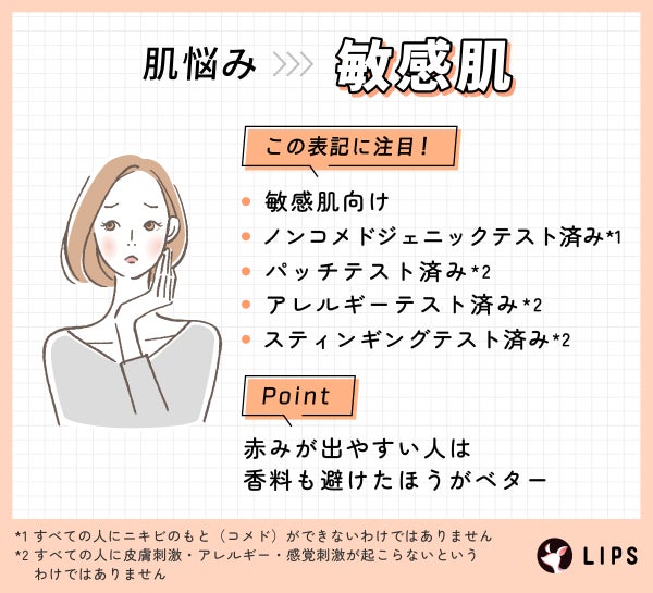 肌悩みが敏感肌の人は次の表記に注目!敏感肌向け・ノンコメドジェニックテスト済み*1・パッチテスト済み*2・アレルギーテスト済み*2・スティンギングテスト済み*2。赤みが出やすい人は香料も避けたほうがベター。