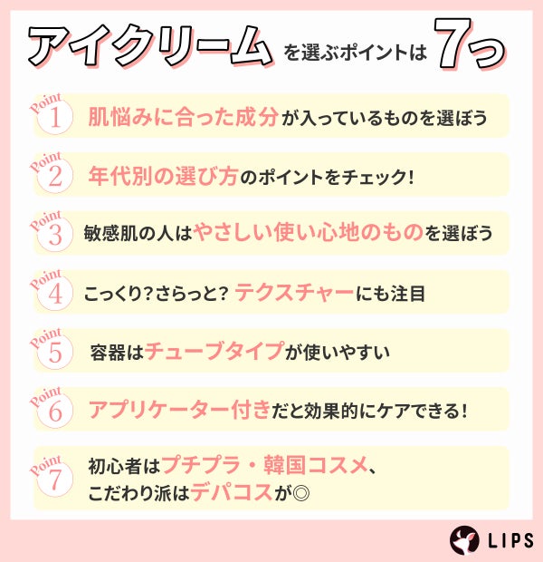 アイクリームを選ぶポイントは7つ。肌悩みに合った成分が入っているものを選ぼう。年代別の選び方のポイントをチェック!敏感肌の人はやさしい使い心地のものを選ぼう。こっくり?さらっと?テクスチャーにも注目。容器はチューブタイプが使いやすい。アプリーケーター付きだと効果的にケアできる!初心者はプチプラ・韓国コスメ、こだわり派はデパコスが◎