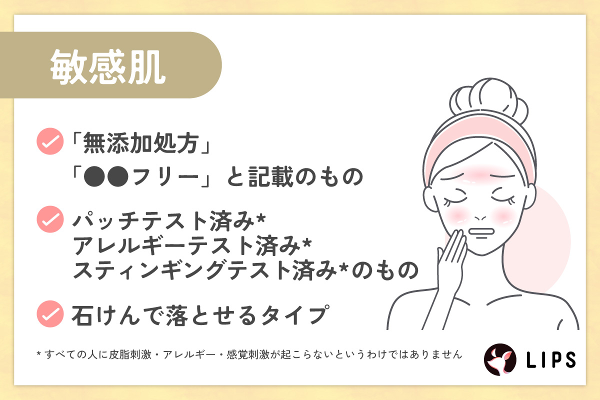 敏感肌は「無添加処方」「●●フリー」と記載のもの。パッチテスト済み*・アレルギーテスト済み*・スティンギングテスト済み*のもの。石けんで落とせるタイプがおすすめ。