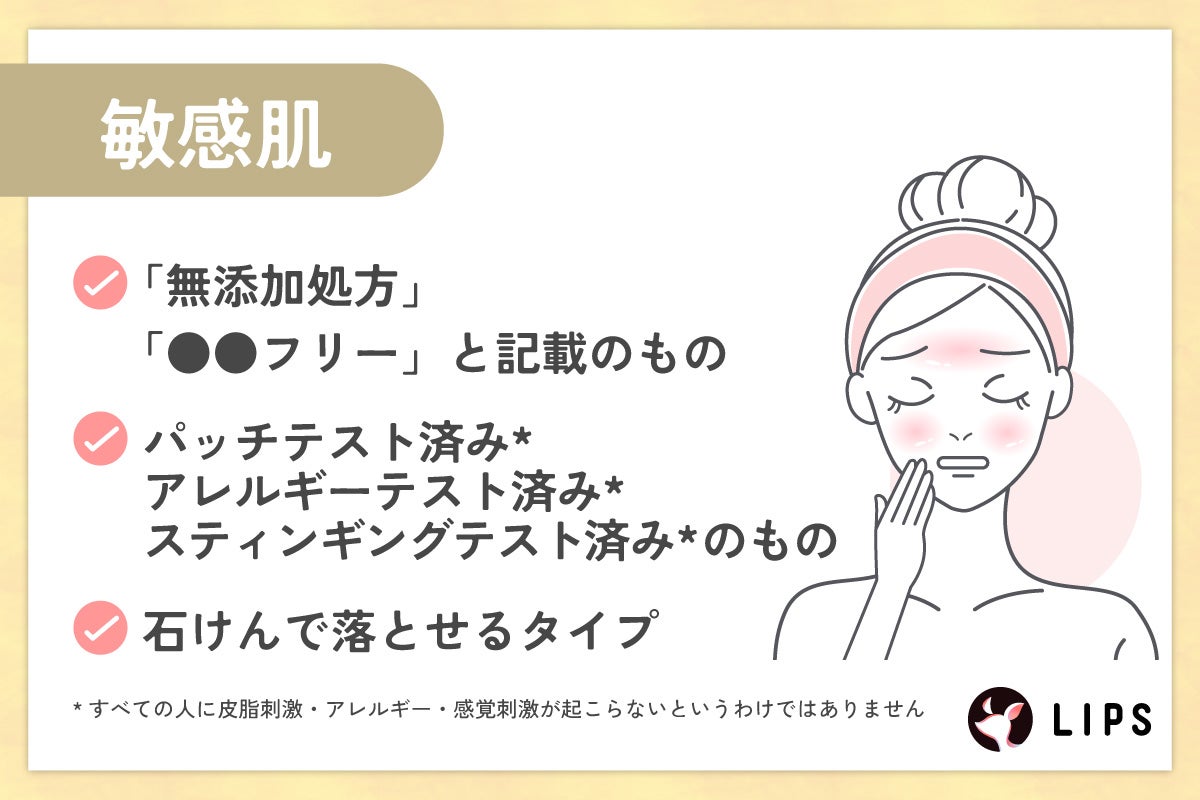 敏感肌は「無添加処方」「●●フリー」と記載のもの。パッチテスト済み*・アレルギーテスト済み*・スティンギングテスト済み*のもの。石けんで落とせるタイプがおすすめ。