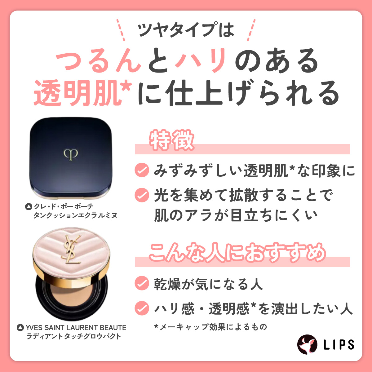 ツヤタイプはつるんとハリのある透明肌に仕上げられる。みずみずしい透明肌な印象になり光を集めて拡散することで肌のアラが目立ちにくい特徴がある。乾燥が気になる人やハリ・透明感を演出したい人におすすめ。