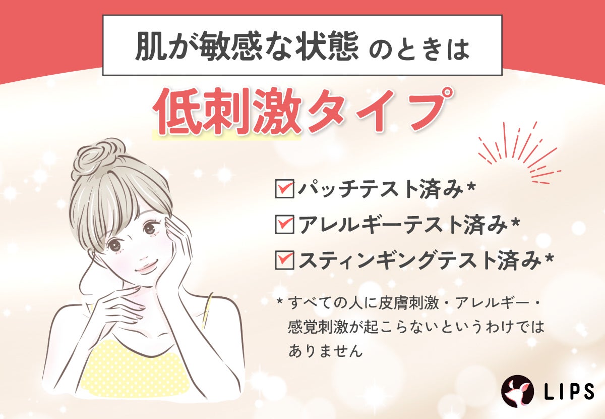肌が敏感な状態のときは低刺激タイプがおすすめ。パッチテスト済み*・アレルギーテスト済み*・スティンギングテスト済み*のものを選ぼう。*すべての人に皮膚刺激・アレルギー・感覚刺激が起こらないというわけではありません