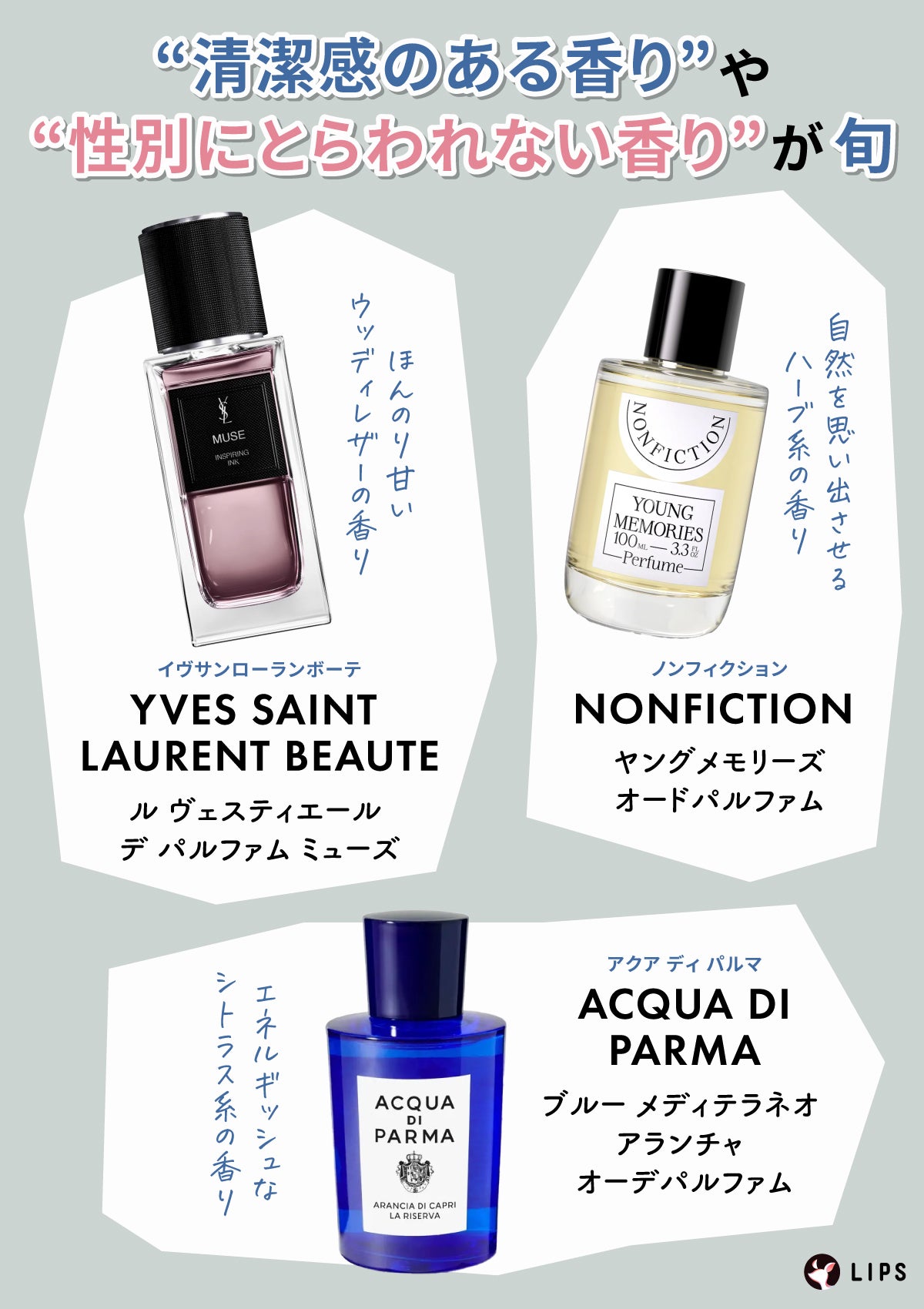 “清潔感のある香り” や“性別にとらわれない香り”が旬。YVES SAINT LAURENT BEAUTE(イヴサンローランボーテ)ル ヴェスティエール デ パルファム ミューズ・NONFICTION (ノンフィクション)ヤングメモリーズ オードパルファム・アクア ディ パルマ(ACQUA DI PARMA)アクア ディ パルマ ブルー メディテラネオ アランチャ オーデパルファムが代表的。