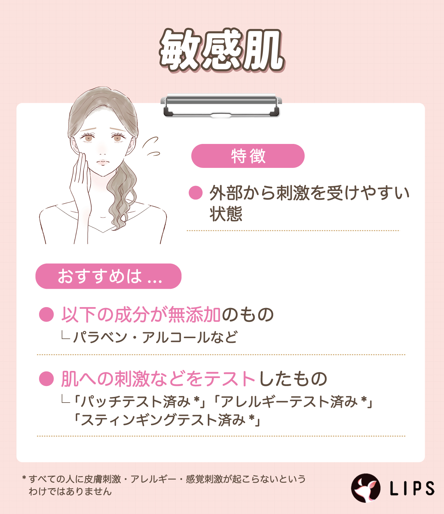 敏感肌は外部から刺激を受けやすい状態のためパラベン・アルコールなど無添加のものや、「パッチテスト済み*」「アレルギーテスト済み*」「スティンギングテスト済み*」など肌への刺激などをテストしたものがおすすめ。