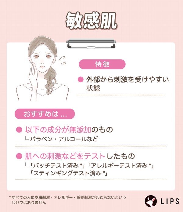 敏感肌は外部から刺激を受けやすい状態のためパラベン・アルコールなど無添加のものや、「パッチテスト済み*」「アレルギーテスト済み*」「スティンギングテスト済み*」など肌への刺激などをテストしたものがおすすめ。