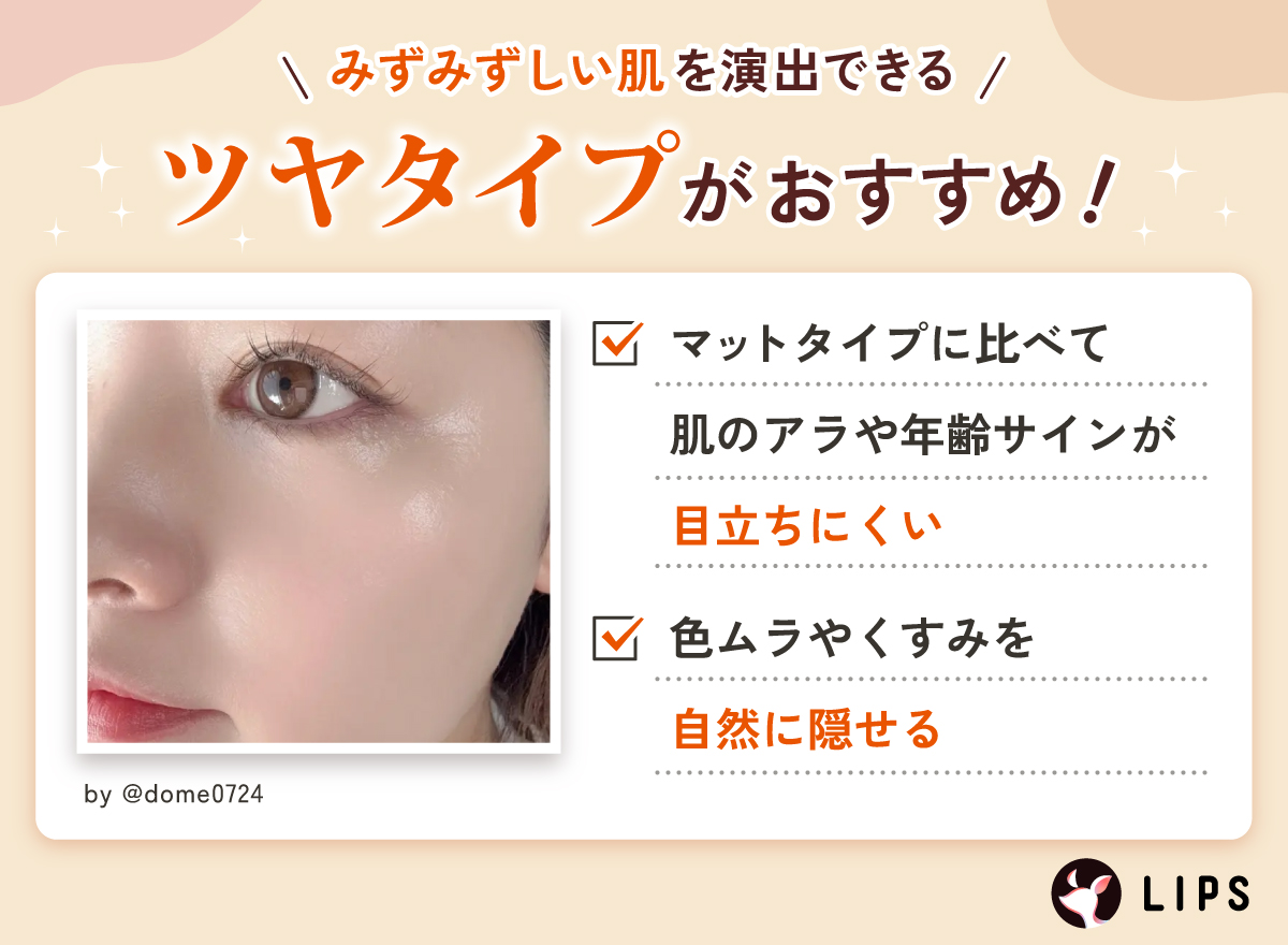 みずみずしい肌を演出できるツヤタイプがおすすめ！マットタイプに比べて肌のアラや年齢サインが目立ちにくい。色ムラやくすみを自然に隠せる。