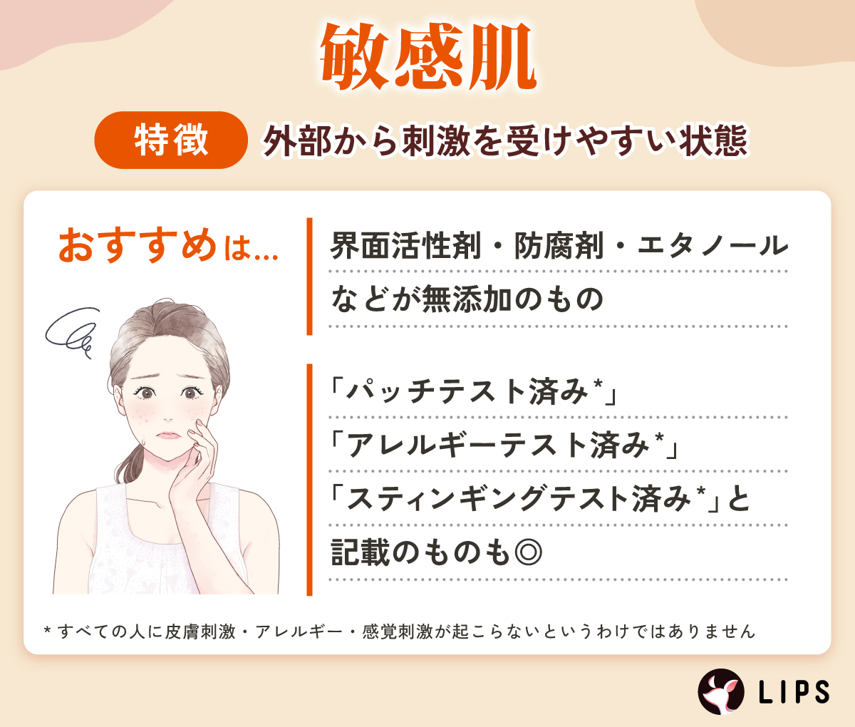 敏感肌は外部から刺激を受けやすい状態。界面活性剤・防腐剤・エタノールなどが無添加のものや「パッチテスト済み*」「アレルギーテスト済み*」「スティンギングテスト済み*」と記載のものも◎