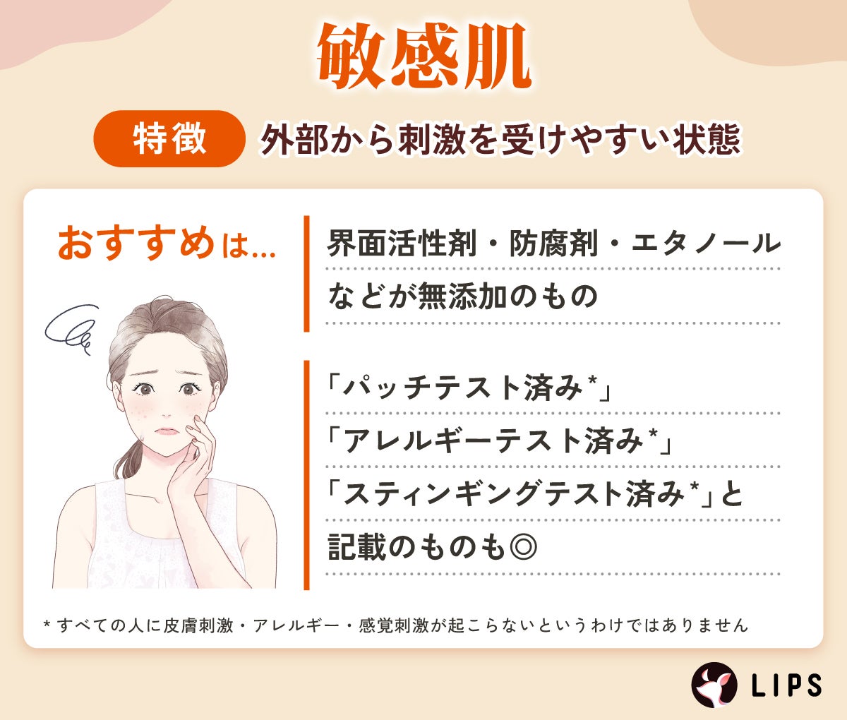 敏感肌は外部から刺激を受けやすい状態。界面活性剤・防腐剤・エタノールなどが無添加のものや「パッチテスト済み*」「アレルギーテスト済み*」「スティンギングテスト済み*」と記載のものも◎