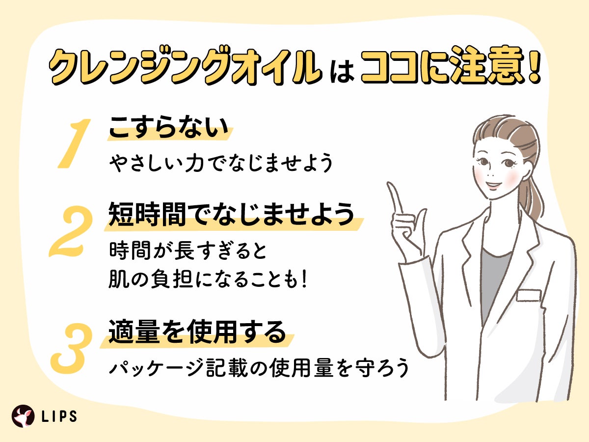 クレンジングオイルはココに注意!こすらない:やさしい力でなじませよう。短時間でなじませよう:時間が長すぎると肌の負担になることも!適量を使用する:パッケージ記載の使用量を守ろう。