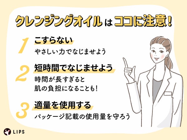 クレンジングオイルはココに注意!こすらない:やさしい力でなじませよう。短時間でなじませよう:時間が長すぎると肌の負担になることも!適量を使用する:パッケージ記載の使用量を守ろう。