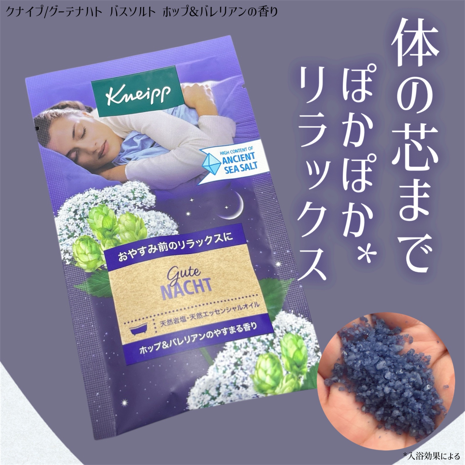 クナイプ
グーテナハト バスソルト
ホップ&バレリアンの香り

入浴は癒しの時間として毎日欠かせない...🛀
安らぎのある香りと天然岩塩で、
体の芯までぽかぽか*¹、そしてリラックスバスタイムに🤍

この入浴剤は、見た目も深い青色で
リ