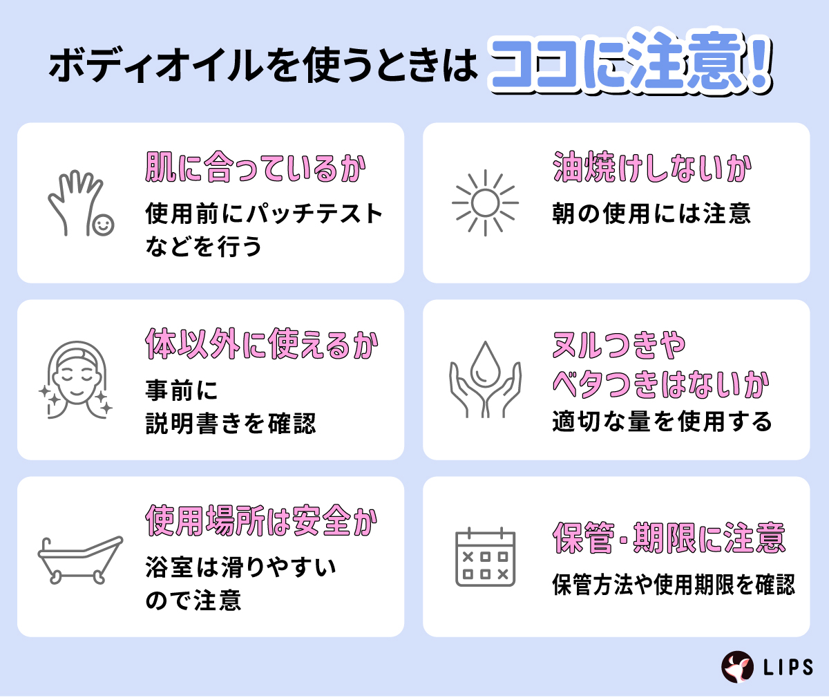 ボディオイルを使うときはココに注意！肌に合っているか使用前にパッチテストなどを行う。油焼けしないか朝の使用に注意する。体以外につかえるか事前に説明書きを確認。ヌルつきやベタつきはないか適切な量を使用する。使用場所は安全か、浴室は滑りやすいので注意。保管・期限に注意し保管方法や使用期限を確認。