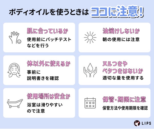 ボディオイルを使うときはココに注意!肌に合っているか使用前にパッチテストなどを行う。油焼けしないか朝の使用に注意する。体以外につかえるか事前に説明書きを確認。ヌルつきやベタつきはないか適切な量を使用する。使用場所は安全か、浴室は滑りやすいので注意。保管・期限に注意し保管方法や使用期限を確認。