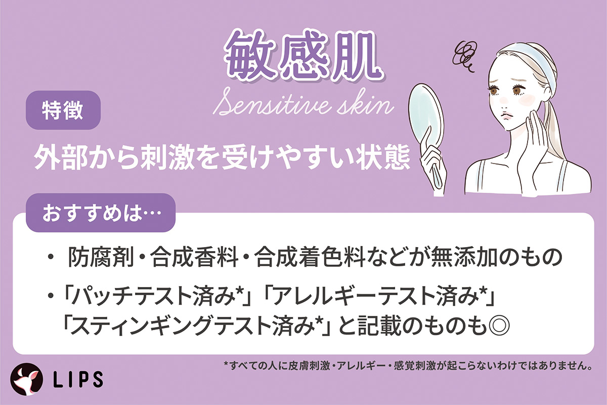 敏感肌は外部から刺激を受けやすい状態。防腐剤・合成香料・合成着色料などが無添加のものや「パッチテスト済み*」「アレルギーテスト済み*」「スティンギングテスト済み*」の記載のものも◎